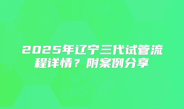 2025年辽宁三代试管流程详情？附案例分享