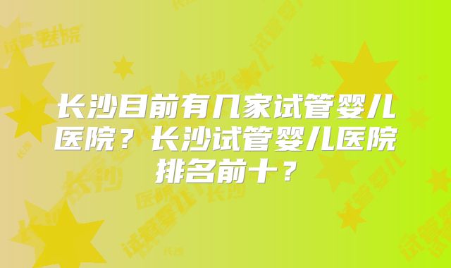长沙目前有几家试管婴儿医院？长沙试管婴儿医院排名前十？