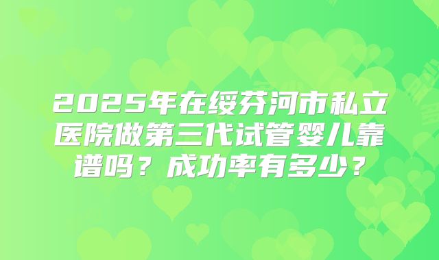 2025年在绥芬河市私立医院做第三代试管婴儿靠谱吗？成功率有多少？