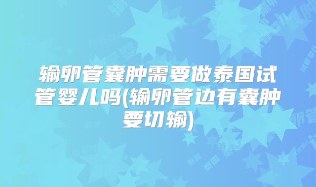 输卵管囊肿需要做泰国试管婴儿吗(输卵管边有囊肿要切输)