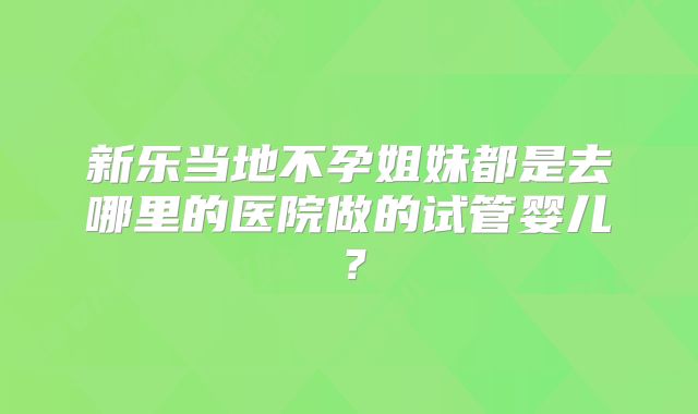 新乐当地不孕姐妹都是去哪里的医院做的试管婴儿？