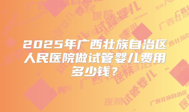 2025年广西壮族自治区人民医院做试管婴儿费用多少钱?