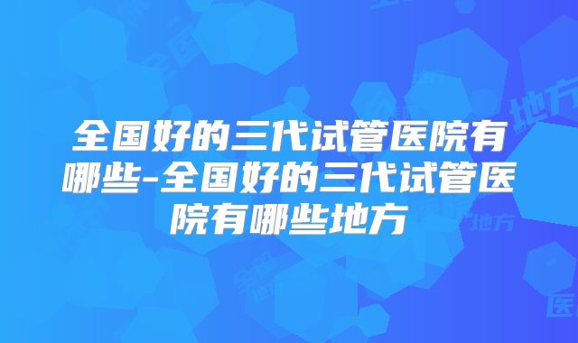 全国好的三代试管医院有哪些-全国好的三代试管医院有哪些地方