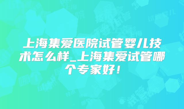 上海集爱医院试管婴儿技术怎么样_上海集爱试管哪个专家好！