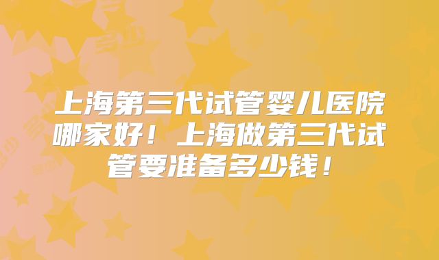 上海第三代试管婴儿医院哪家好！上海做第三代试管要准备多少钱！