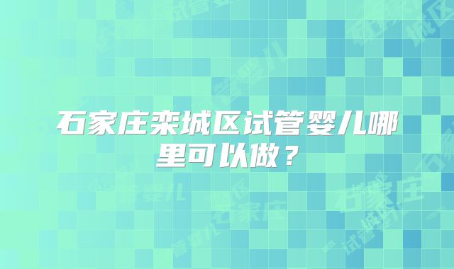 石家庄栾城区试管婴儿哪里可以做？