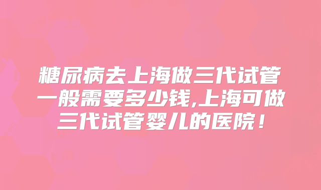 糖尿病去上海做三代试管一般需要多少钱,上海可做三代试管婴儿的医院！