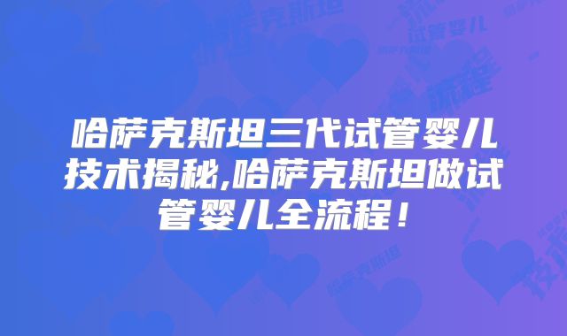 哈萨克斯坦三代试管婴儿技术揭秘,哈萨克斯坦做试管婴儿全流程！