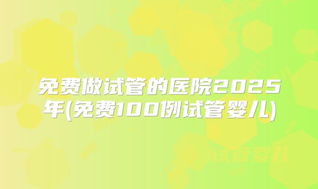 免费做试管的医院2025年(免费100例试管婴儿)