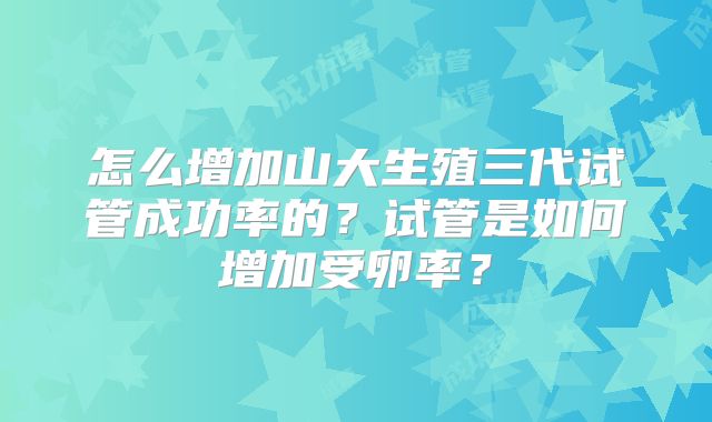 怎么增加山大生殖三代试管成功率的？试管是如何增加受卵率？