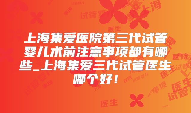 上海集爱医院第三代试管婴儿术前注意事项都有哪些_上海集爱三代试管医生哪个好！