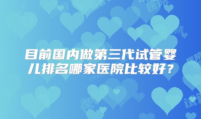 目前国内做第三代试管婴儿排名哪家医院比较好？