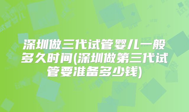 深圳做三代试管婴儿一般多久时间(深圳做第三代试管要准备多少钱)