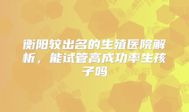 衡阳较出名的生殖医院解析,能试管高成功率生孩子吗