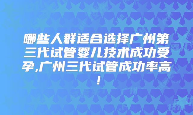 哪些人群适合选择广州第三代试管婴儿技术成功受孕,广州三代试管成功率高！