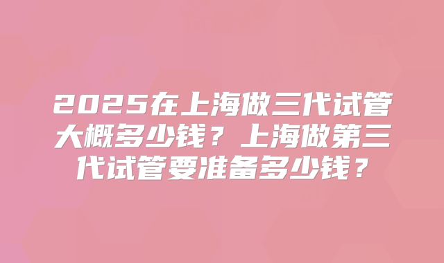 2025在上海做三代试管大概多少钱？上海做第三代试管要准备多少钱？