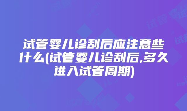 试管婴儿诊刮后应注意些什么(试管婴儿诊刮后,多久进入试管周期)