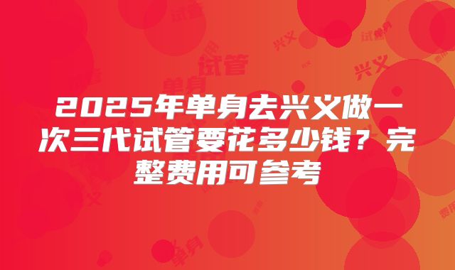 2025年单身去兴义做一次三代试管要花多少钱?完整费用可参考