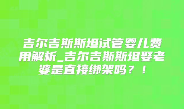 吉尔吉斯斯坦试管婴儿费用解析_吉尔吉斯斯坦娶老婆是直接绑架吗？！
