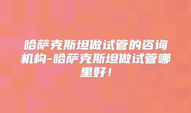 哈萨克斯坦做试管的咨询机构-哈萨克斯坦做试管哪里好！