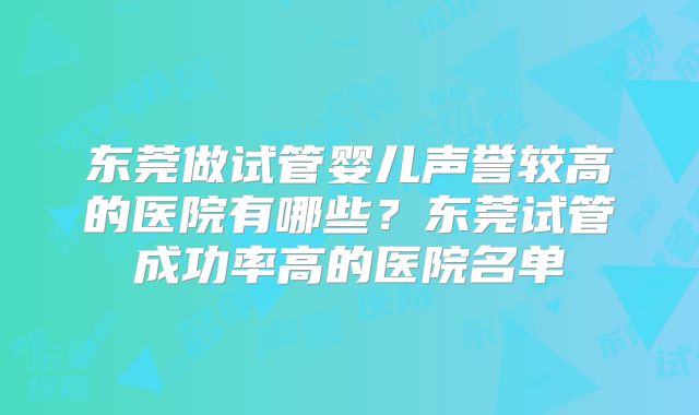 东莞做试管婴儿声誉较高的医院有哪些？东莞试管成功率高的医院名单
