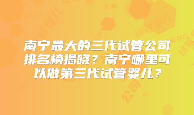 南宁最大的三代试管公司排名榜揭晓？南宁哪里可以做第三代试管婴儿？