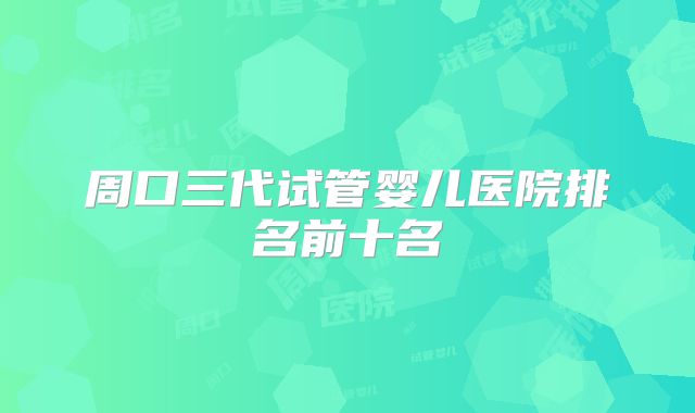 周口三代试管婴儿医院排名前十名