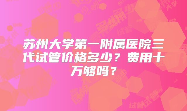 苏州大学第一附属医院三代试管价格多少?费用十万够吗?