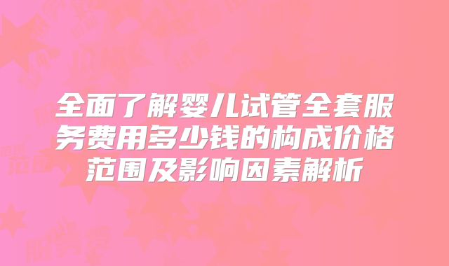 全面了解婴儿试管全套服务费用多少钱的构成价格范围及影响因素解析