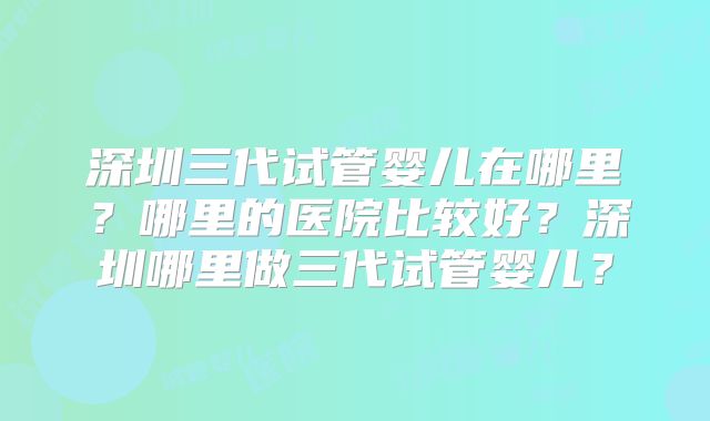 深圳三代试管婴儿在哪里?哪里的医院比较好?深圳哪里做三代试管婴儿?