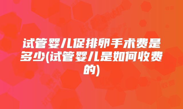 试管婴儿促排卵手术费是多少(试管婴儿是如何收费的)