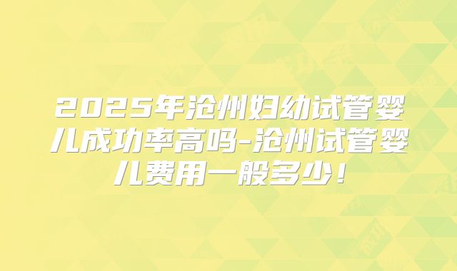 2025年沧州妇幼试管婴儿成功率高吗-沧州试管婴儿费用一般多少!