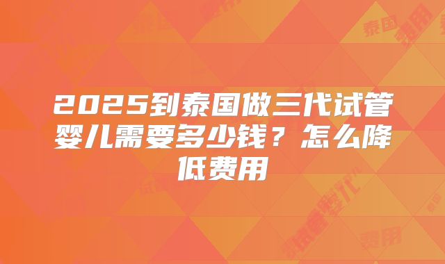 2025到泰国做三代试管婴儿需要多少钱？怎么降低费用