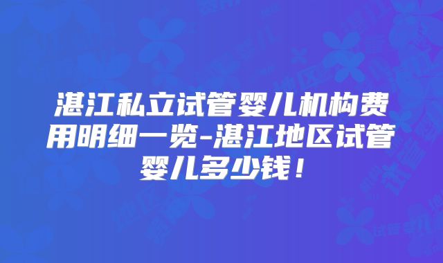 湛江私立试管婴儿机构费用明细一览-湛江地区试管婴儿多少钱!