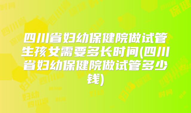 四川省妇幼保健院做试管生孩女需要多长时间(四川省妇幼保健院做试管多少钱)