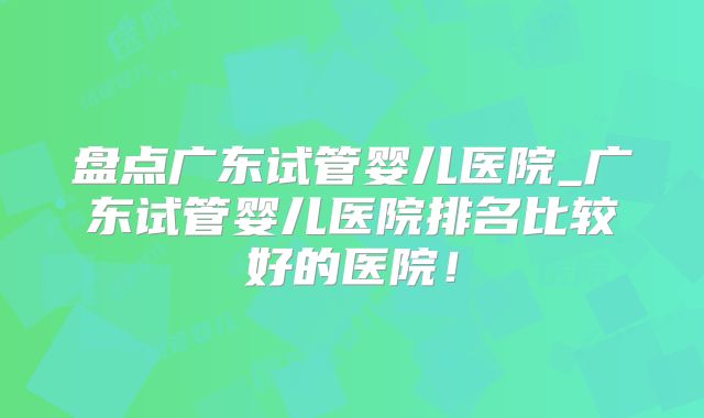 盘点广东试管婴儿医院_广东试管婴儿医院排名比较好的医院!
