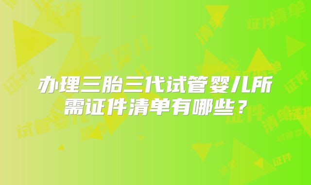 办理三胎三代试管婴儿所需证件清单有哪些?