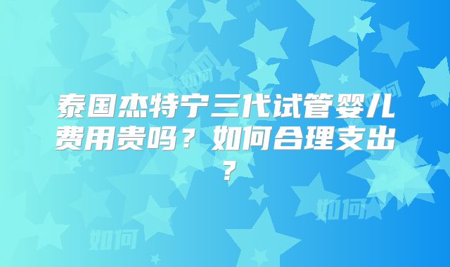 泰国杰特宁三代试管婴儿费用贵吗？如何合理支出？