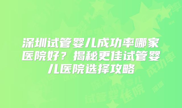 深圳试管婴儿成功率哪家医院好?揭秘更佳试管婴儿医院选择攻略