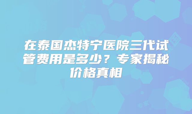 在泰国杰特宁医院三代试管费用是多少？专家揭秘价格真相