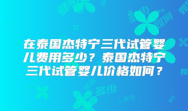 在泰国杰特宁三代试管婴儿费用多少？泰国杰特宁三代试管婴儿价格如何？