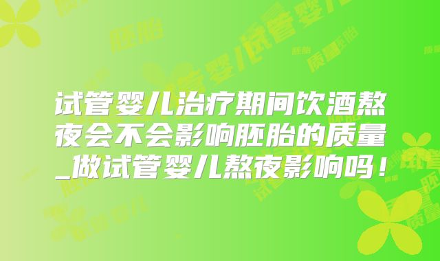 试管婴儿治疗期间饮酒熬夜会不会影响胚胎的质量_做试管婴儿熬夜影响吗!