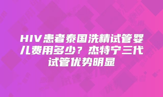 HIV患者泰国洗精试管婴儿费用多少?杰特宁三代试管优势明显