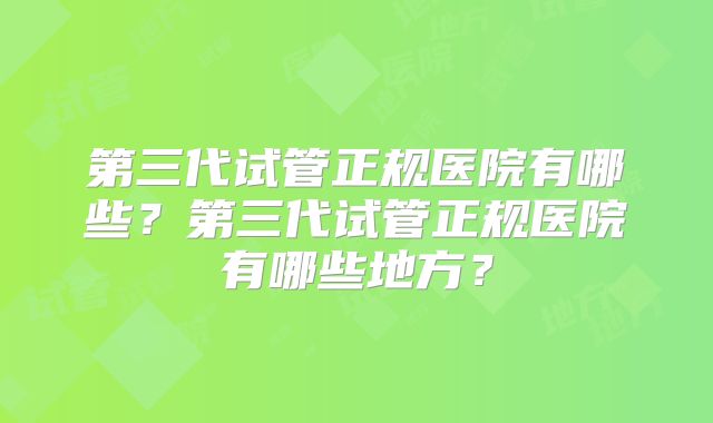 第三代试管正规医院有哪些？第三代试管正规医院有哪些地方？