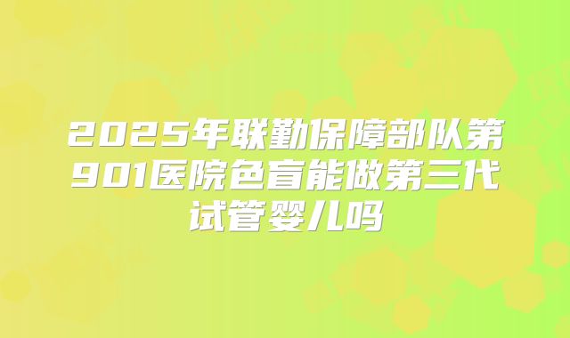 2025年联勤保障部队第901医院色盲能做第三代试管婴儿吗