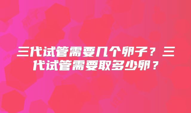 三代试管需要几个卵子？三代试管需要取多少卵？