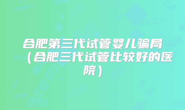 合肥第三代试管婴儿骗局（合肥三代试管比较好的医院）