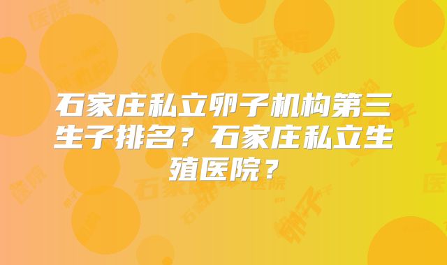 石家庄私立卵子机构第三生子排名?石家庄私立生殖医院?