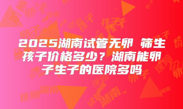 2025湖南试管无卵�筛生孩子价格多少？湖南能卵子生子的医院多吗