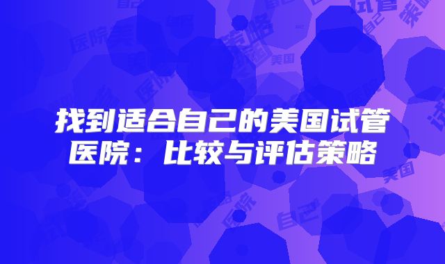 找到适合自己的美国试管医院:比较与评估策略